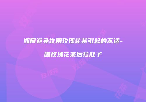 如何避免饮用玫瑰花茶引起的不适-喝玫瑰花茶后拉肚子