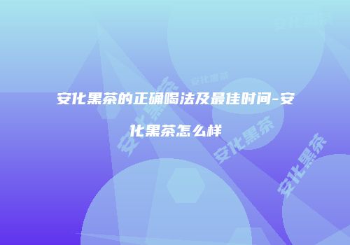 安化黑茶的正确喝法及最佳时间-安化黑茶怎么样