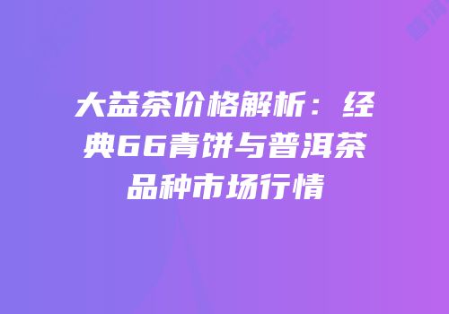 大益茶价格解析：经典66青饼与普洱茶品种市场行情