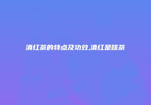 滇红茶的特点及功效,滇红是啥茶