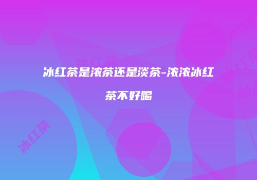 冰红茶是浓茶还是淡茶-浓浓冰红茶不好喝