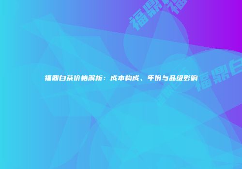 福鼎白茶价格解析：成本构成、年份与品级影响
