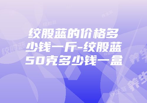 绞股蓝的价格多少钱一斤-绞股蓝50克多少钱一盒