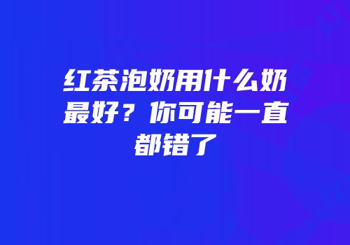 红茶泡奶用什么奶最好？你可能一直都错了