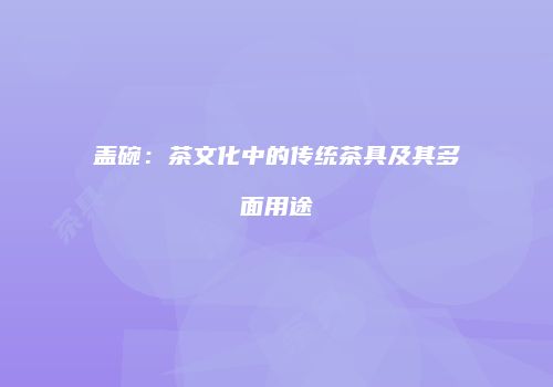 盖碗：茶文化中的传统茶具及其多面用途