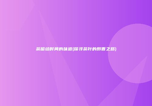 茶留给时间的味道(探寻茶叶的醇香之路)