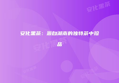 安化黑茶：源自湖南的独特茶中珍品