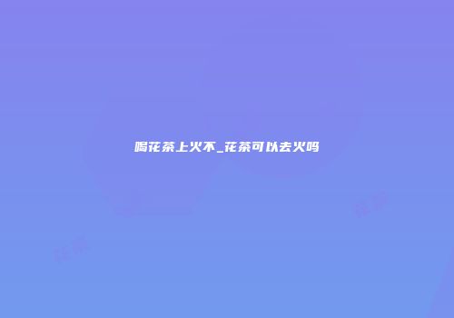 喝花茶上火不_花茶可以去火吗