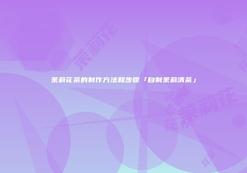 茉莉花茶的制作方法和步骤「自制茉莉清茶」