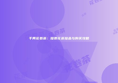 千两花卷茶：珍贵花茶珍品与购买攻略
