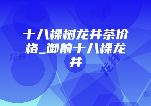 十八棵树龙井茶价格_御前十八棵龙井