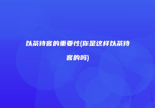 以茶待客的重要性(你是这样以茶待客的吗)