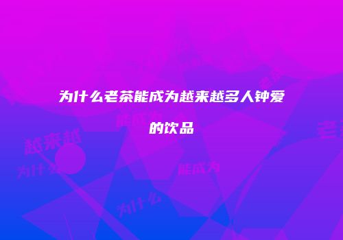 为什么老茶能成为越来越多人钟爱的饮品