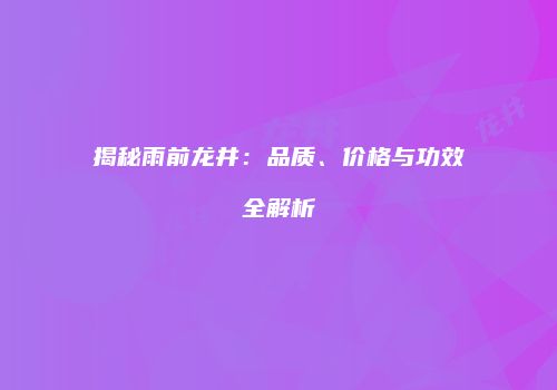 揭秘雨前龙井：品质、价格与功效全解析