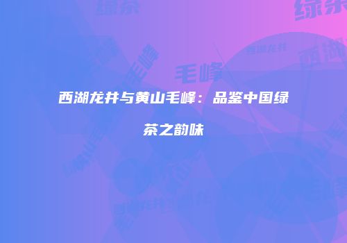 西湖龙井与黄山毛峰：品鉴中国绿茶之韵味