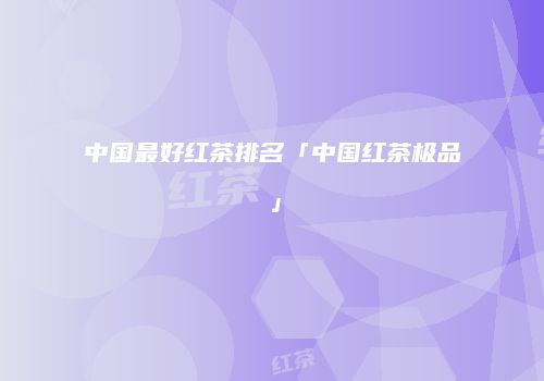 中国最好红茶排名「中国红茶极品」
