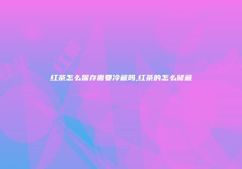 红茶怎么保存需要冷藏吗,红茶的怎么储藏