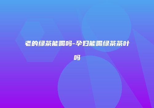 老的绿茶能喝吗-孕妇能喝绿茶茶叶吗