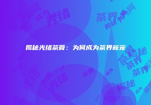 揭秘光绪茶膏：为何成为茶界新宠
