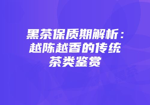 黑茶保质期解析：越陈越香的传统茶类鉴赏