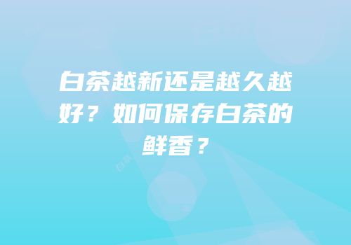 白茶越新还是越久越好？如何保存白茶的鲜香？