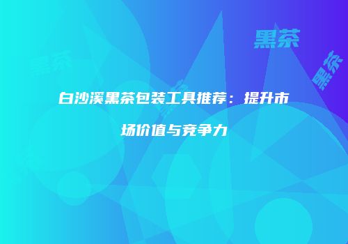 白沙溪黑茶包装工具推荐：提升市场价值与竞争力