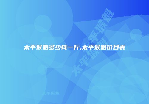 太平猴魁多少钱一斤,太平猴魁价目表