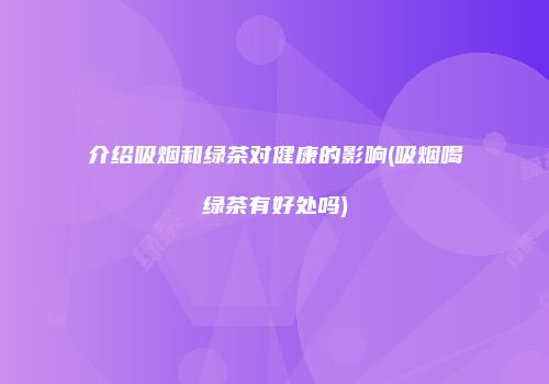 介绍吸烟和绿茶对健康的影响(吸烟喝绿茶有好处吗)