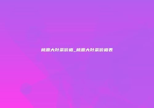 桃源大叶茶价格_桃源大叶茶价格表