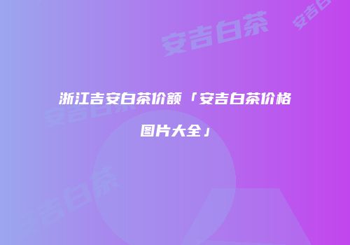 浙江吉安白茶价额「安吉白茶价格图片大全」