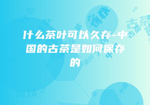 什么茶叶可以久存-中国的古茶是如何保存的