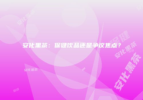 安化黑茶：保健饮品还是争议焦点？