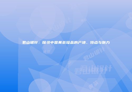 君山银针：探寻中国黄茶珍品的产地、特点与魅力