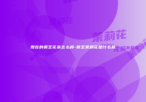 现在的猴王花茶怎么样-猴王茉莉花是什么茶