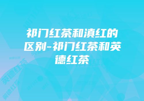 祁门红茶和滇红的区别-祁门红茶和英德红茶
