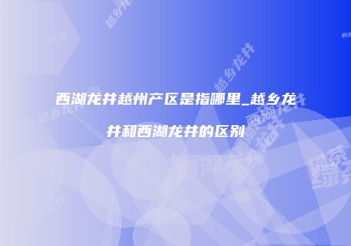 西湖龙井越州产区是指哪里_越乡龙井和西湖龙井的区别