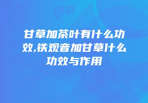 甘草加茶叶有什么功效,铁观音加甘草什么功效与作用