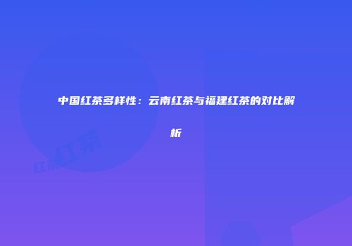 中国红茶多样性：云南红茶与福建红茶的对比解析