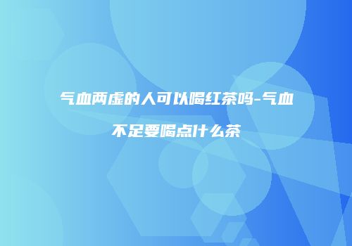 气血两虚的人可以喝红茶吗-气血不足要喝点什么茶