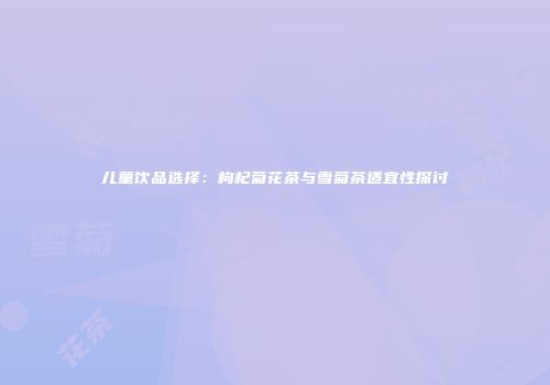 儿童饮品选择：枸杞菊花茶与雪菊茶适宜性探讨