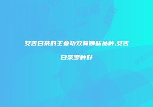 安吉白茶的主要功效有哪些品种,安吉白茶哪种好
