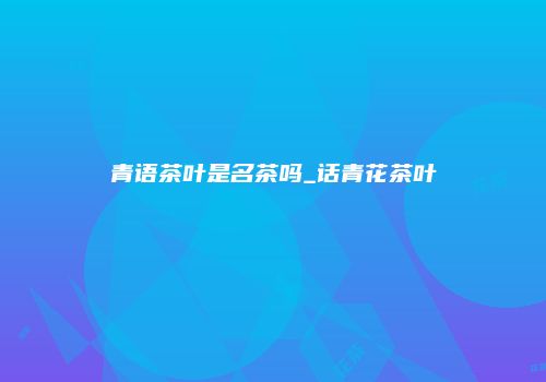 青语茶叶是名茶吗_话青花茶叶