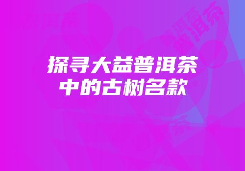 探寻大益普洱茶中的古树名款