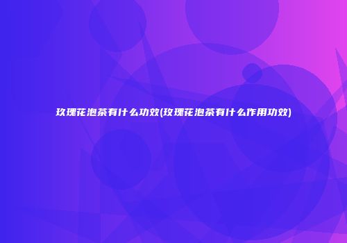 玖瑰花泡茶有什么功效(玫瑰花泡茶有什么作用功效)