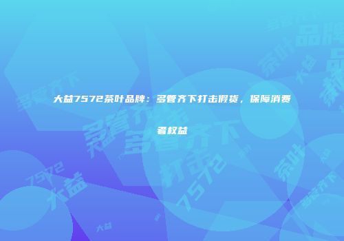 大益7572茶叶品牌：多管齐下打击假货，保障消费者权益
