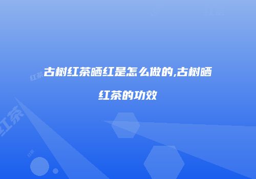 古树红茶晒红是怎么做的,古树晒红茶的功效