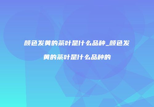 颜色发黄的茶叶是什么品种_颜色发黄的茶叶是什么品种的