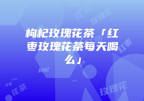 枸杞玫瑰花茶「红枣玫瑰花茶每天喝么」