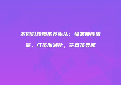 不同时段喝茶养生法：绿茶唤醒清晨，红茶助消化，花草茶美颜