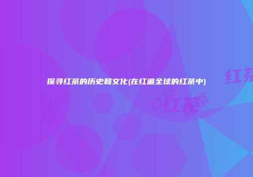 探寻红茶的历史和文化(在红遍全球的红茶中)